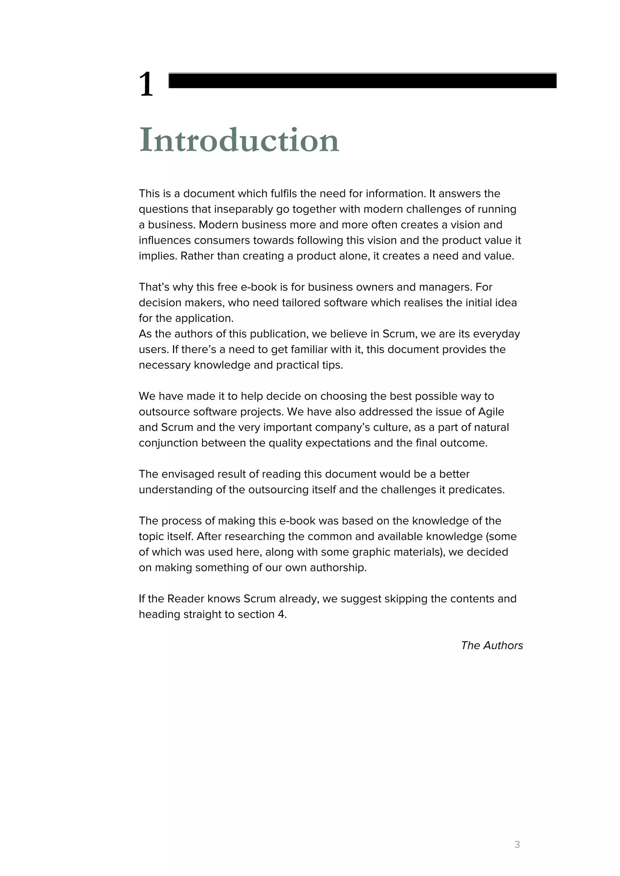 1
Introduction
This is a document which fulfils the need for information. It answers the
questions that inseparably go together with modern challenges of running
a business. Modern business more and more often creates a vision and
influences consumers towards following this vision and the product value it
implies. Rather than creating a product alone, it creates a need and value.
That’s why this free e-book is for business owners and managers. For
decision makers, who need tailored software which realises the initial idea
for the application.
As the authors of this publication, we believe in Scrum, we are its everyday
users. If there’s a need to get familiar with it, this document provides the
necessary knowledge and practical tips.
We have made it to help decide on choosing the best possible way to
outsource software projects. We have also addressed the issue of Agile
and Scrum and the very important company’s culture, as a part of natural
conjunction between the quality expectations and the final outcome.
The envisaged result of reading this document would be a better
understanding of the outsourcing itself and the challenges it predicates.
The process of making this e-book was based on the knowledge of the
topic itself. After researching the common and available knowledge (some
of which was used here, along with some graphic materials), we decided
on making something of our own authorship.
If the Reader knows Scrum already, we suggest skipping the contents and
heading straight to section 4.
The Authors
3
 