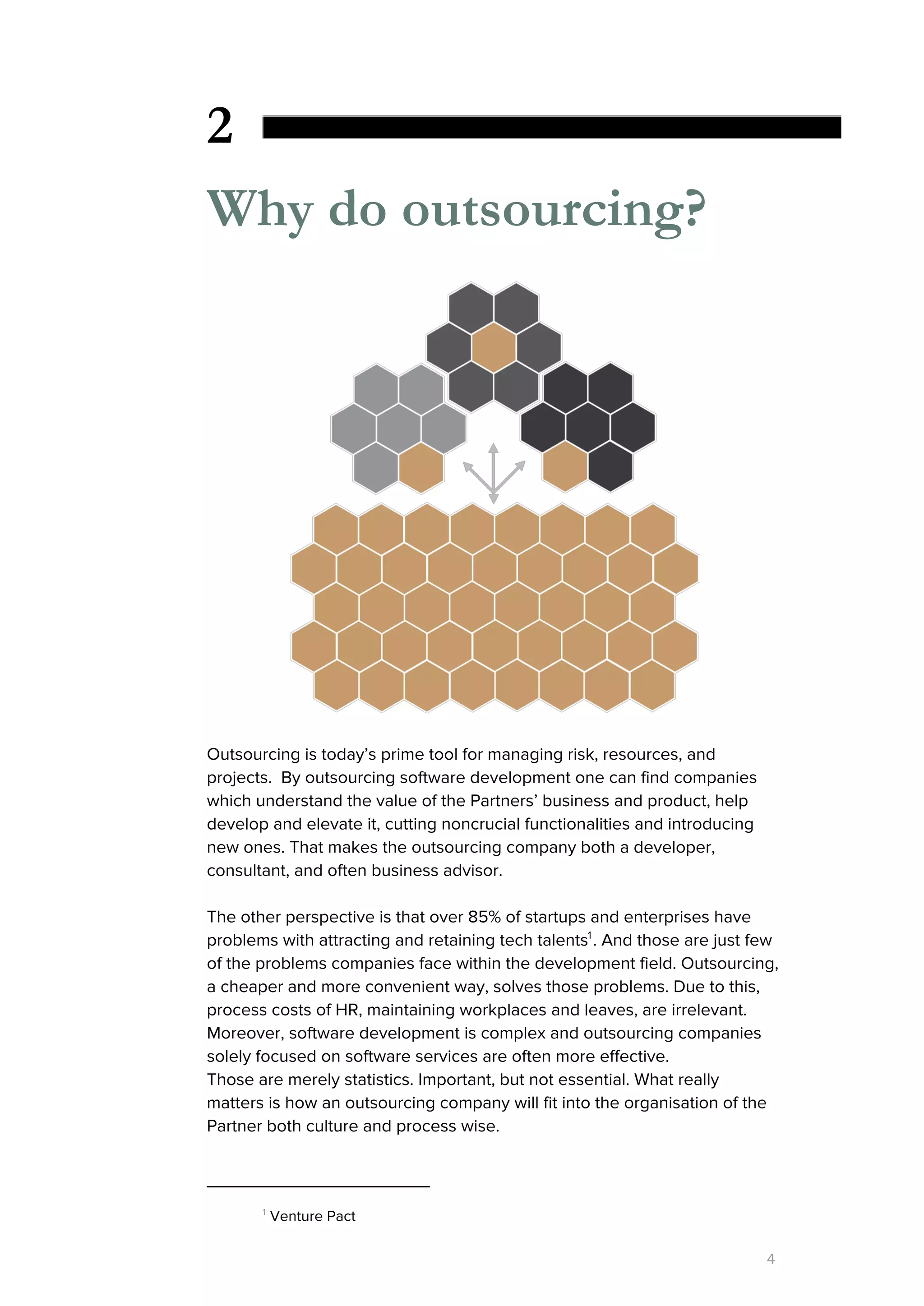 2
Why do outsourcing?
Outsourcing is today’s prime tool for managing risk, resources, and
projects. By outsourcing software development one can find companies
which understand the value of the Partners’ business and product, help
develop and elevate it, cutting noncrucial functionalities and introducing
new ones. That makes the outsourcing company both a developer,
consultant, and often business advisor.
The other perspective is that over 85% of startups and enterprises have
problems with attracting and retaining tech talents . And those are just few1
of the problems companies face within the development field. Outsourcing,
a cheaper and more convenient way, solves those problems. Due to this,
process costs of HR, maintaining workplaces and leaves, are irrelevant.
Moreover, software development is complex and outsourcing companies
solely focused on software services are often more effective.
Those are merely statistics. Important, but not essential. What really
matters is how an outsourcing company will fit into the organisation of the
Partner both culture and process wise.
1
​Venture Pact
4
 
