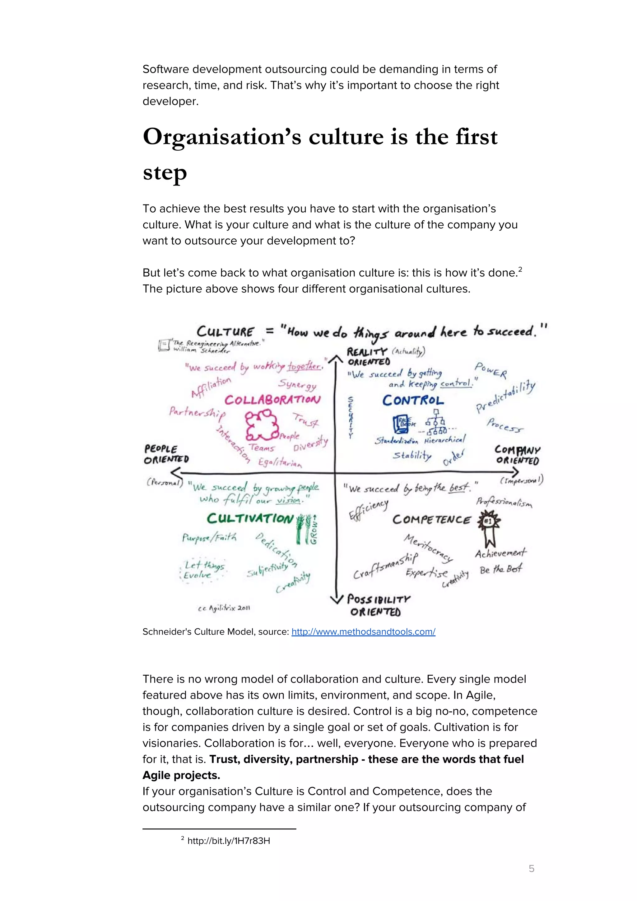 Software development outsourcing could be demanding in terms of
research, time, and risk. That’s why it’s important to choose the right
developer.
Organisation’s culture is the first
step
To achieve the best results you have to start with the organisation’s
culture. What is your culture and what is the culture of the company you
want to outsource your development to?
But let’s come back to what organisation culture is: this is how it’s done.2
The picture above shows four different organisational cultures.
Schneider's Culture Model, source: ​http://www.methodsandtools.com/
There is no wrong model of collaboration and culture. Every single model
featured above has its own limits, environment, and scope. In Agile,
though, collaboration culture is desired. Control is a big no-no, competence
is for companies driven by a single goal or set of goals. Cultivation is for
visionaries. Collaboration is for… well, everyone. Everyone who is prepared
for it, that is. ​Trust, diversity, partnership - these are the words that fuel
Agile projects.
If your organisation’s Culture is Control and Competence, does the
outsourcing company have a similar one? If your outsourcing company of
2
http://bit.ly/1H7r83H
5
 