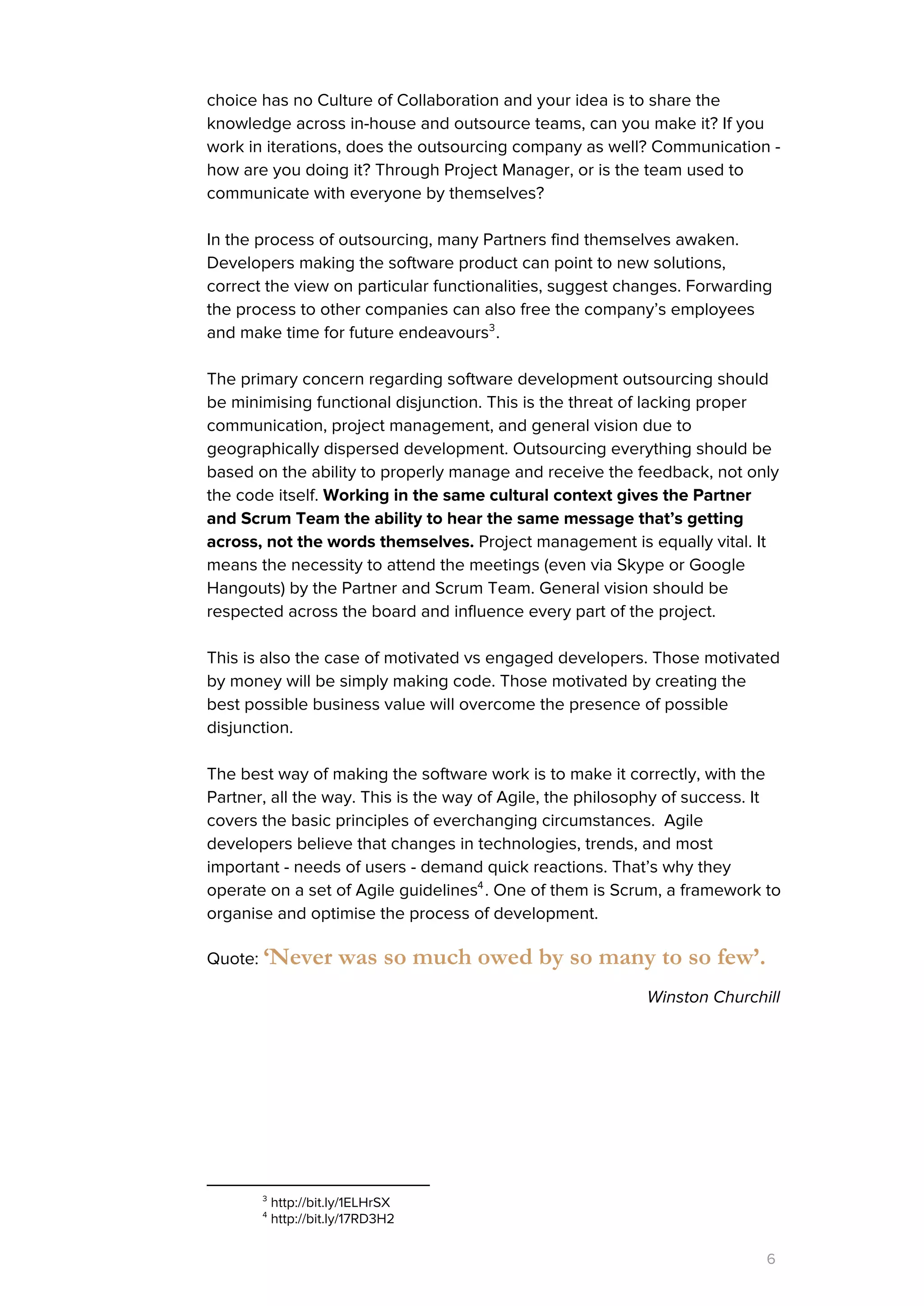 choice has no Culture of Collaboration and your idea is to share the
knowledge across in-house and outsource teams, can you make it? If you
work in iterations, does the outsourcing company as well? Communication -
how are you doing it? Through Project Manager, or is the team used to
communicate with everyone by themselves?
In the process of outsourcing, many Partners find themselves awaken.
Developers making the software product can point to new solutions,
correct the view on particular functionalities, suggest changes. Forwarding
the process to other companies can also free the company’s employees
and make time for future endeavours .3
The primary concern regarding software development outsourcing should
be minimising functional disjunction. This is the threat of lacking proper
communication, project management, and general vision due to
geographically dispersed development. Outsourcing everything should be
based on the ability to properly manage and receive the feedback, not only
the code itself. ​Working in the same cultural context gives the Partner
and Scrum Team the ability to hear the same message that’s getting
across, not the words themselves.​Project management is equally vital. It
means the necessity to attend the meetings (even via Skype or Google
Hangouts) by the Partner and Scrum Team. General vision should be
respected across the board and influence every part of the project.
This is also the case of motivated vs engaged developers. Those motivated
by money will be simply making code. Those motivated by creating the
best possible business value will overcome the presence of possible
disjunction.
The best way of making the software work is to make it correctly, with the
Partner, all the way. This is the way of Agile, the philosophy of success. It
covers the basic principles of everchanging circumstances. Agile
developers believe that changes in technologies, trends, and most
important - needs of users - demand quick reactions. That’s why they
operate on a set of Agile guidelines . One of them is Scrum, a framework to4
organise and optimise the process of development.
Quote: ​‘Never was so much owed by so many to so few’.
Winston Churchill
3
http://bit.ly/1ELHrSX
4
http://bit.ly/17RD3H2
6
 