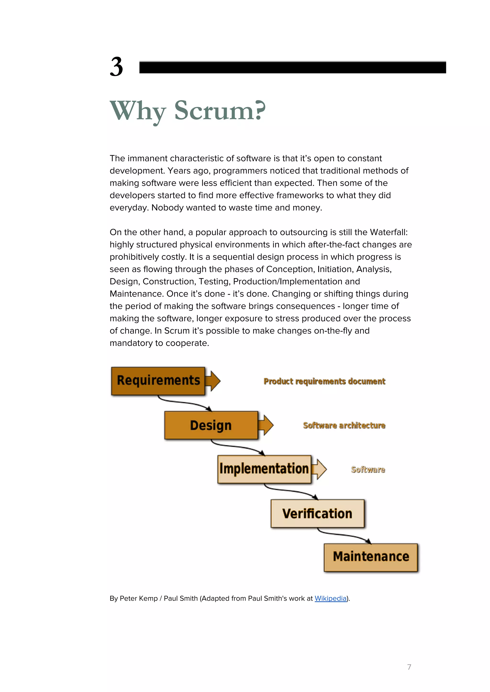 3
Why Scrum?
The immanent characteristic of software is that it’s open to constant
development. Years ago, programmers noticed that traditional methods of
making software were less efficient than expected. Then some of the
developers started to find more effective frameworks to what they did
everyday. Nobody wanted to waste time and money.
On the other hand, a popular approach to outsourcing is still the Waterfall:
highly structured physical environments in which after-the-fact changes are
prohibitively costly. It is a sequential design process in which progress is
seen as flowing through the phases of Conception, Initiation, Analysis,
Design, Construction, Testing, Production/Implementation and
Maintenance. Once it’s done - it’s done. Changing or shifting things during
the period of making the software brings consequences - longer time of
making the software, longer exposure to stress produced over the process
of change. In Scrum it’s possible to make changes on-the-fly and
mandatory to cooperate.
By Peter Kemp / Paul Smith (Adapted from Paul Smith's work at ​Wikipedia​).
7
 