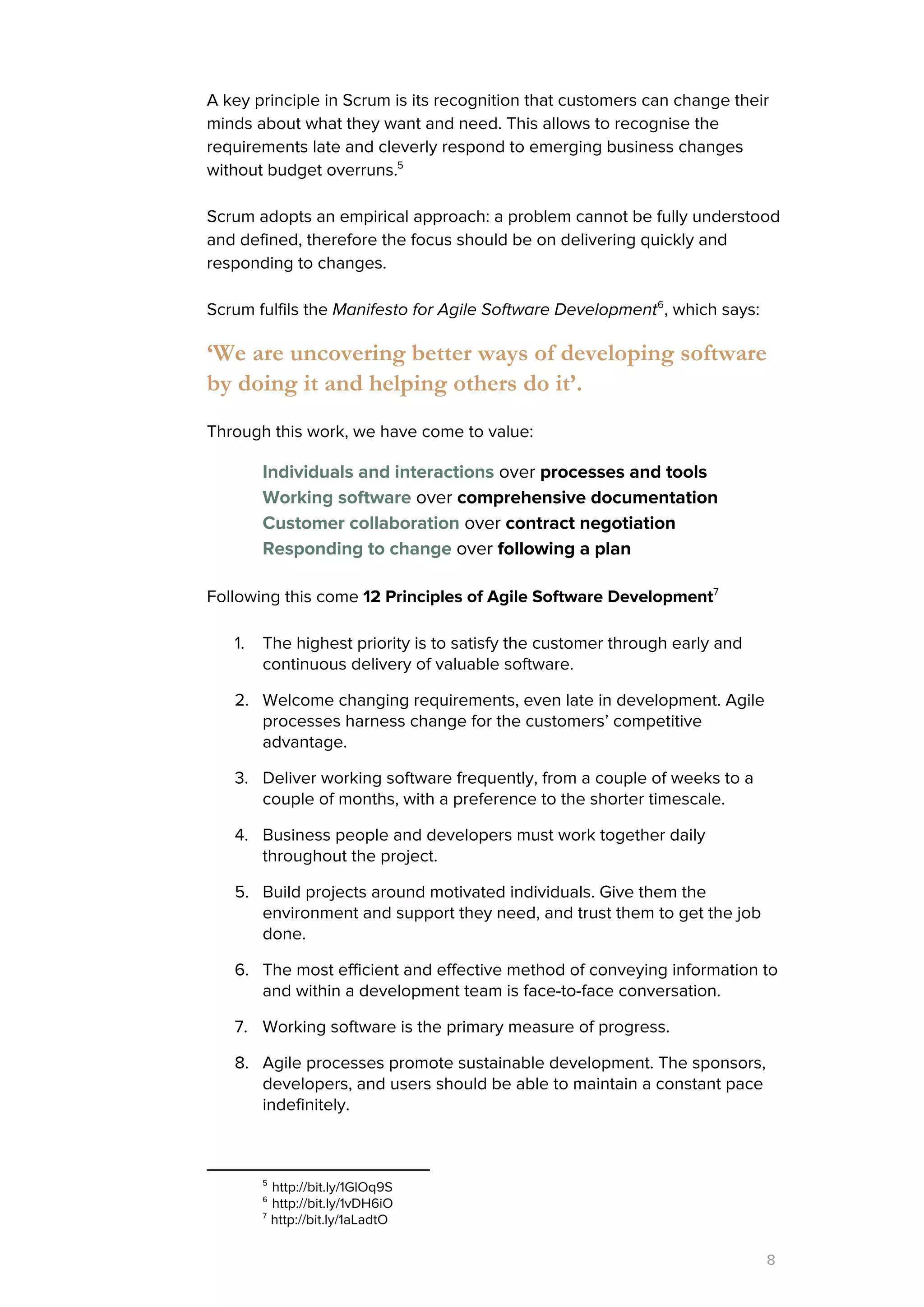 A key principle in Scrum is its recognition that customers can change their
minds about what they want and need. This allows to recognise the
requirements late and cleverly respond to emerging business changes
without budget overruns.5
Scrum adopts an empirical approach: a problem cannot be fully understood
and defined, therefore the focus should be on delivering quickly and
responding to changes.
Scrum fulfils the ​Manifesto for Agile Software Development , which says:6
‘We are uncovering better ways of developing software
by doing it and helping others do it’.
Through this work, we have come to value:
Individuals and interactions​over ​processes and tools
Working software​​over ​comprehensive documentation
Customer collaboration​over ​contract negotiation
Responding to change​​over ​following a plan
Following this come ​12 Principles of Agile Software Development7
1. The highest priority is to satisfy the customer through early and
continuous delivery of valuable software.
2. Welcome changing requirements, even late in development. Agile
processes harness change for the customers’ competitive
advantage.
3. Deliver working software frequently, from a couple of weeks to a
couple of months, with a preference to the shorter timescale.
4. Business people and developers must work together daily
throughout the project.
5. Build projects around motivated individuals. Give them the
environment and support they need, and trust them to get the job
done.
6. The most efficient and effective method of conveying information to
and within a development team is face-to-face conversation.
7. Working software is the primary measure of progress.
8. Agile processes promote sustainable development. The sponsors,
developers, and users should be able to maintain a constant pace
indefinitely.
5
http://bit.ly/1GlOq9S
6
http://bit.ly/1vDH6iO
7
http://bit.ly/1aLadtO
8
 
