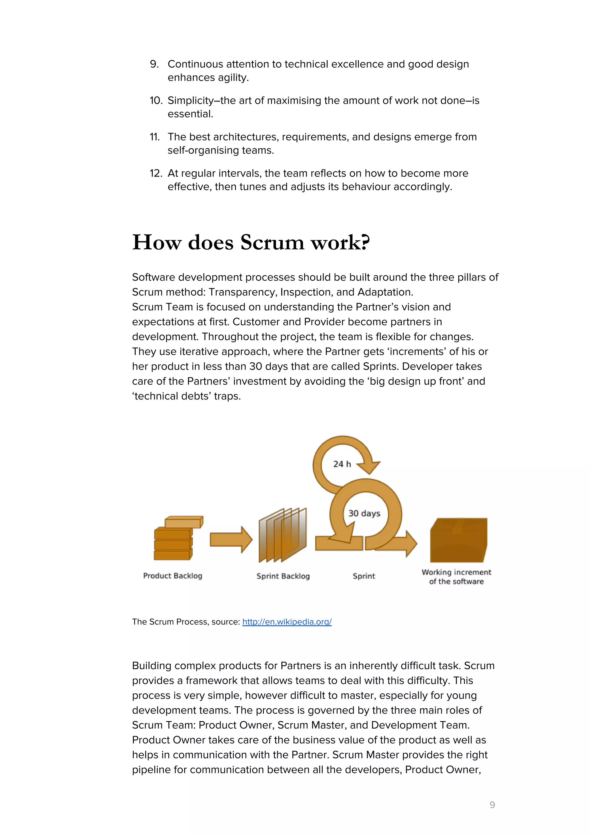 9. Continuous attention to technical excellence and good design
enhances agility.
10. Simplicity–the art of maximising the amount of work not done–is
essential.
11. The best architectures, requirements, and designs emerge from
self-organising teams.
12. At regular intervals, the team reflects on how to become more
effective, then tunes and adjusts its behaviour accordingly.
How does Scrum work?
Software development processes should be built around the three pillars of
Scrum method: Transparency, Inspection, and Adaptation.
Scrum Team is focused on understanding the Partner’s vision and
expectations at first. Customer and Provider become partners in
development. Throughout the project, the team is flexible for changes.
They use iterative approach, where the Partner gets ‘increments’ of his or
her product in less than 30 days that are called Sprints. Developer takes
care of the Partners’ investment by avoiding the ‘big design up front’ and
‘technical debts’ traps.
The Scrum Process, source: ​http://en.wikipedia.org/
Building complex products for Partners is an inherently difficult task. Scrum
provides a framework that allows teams to deal with this difficulty. This
process is very simple, however difficult to master, especially for young
development teams. The process is governed by the three main roles of
Scrum Team: Product Owner, Scrum Master, and Development Team.
Product Owner takes care of the business value of the product as well as
helps in communication with the Partner. Scrum Master provides the right
pipeline for communication between all the developers, Product Owner,
9
 