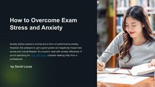 How to Overcome Exam
Stress and Anxiety
Anxiety before exams is normal and a form of performance anxiety.
However, the pressure to get a good grade can negatively impact test
scores and overall lifestyle. It's crucial to deal with anxiety effectively. If
you're searching for help with exam, consider seeking help from a
professional.
Da
by David Lucas
 
