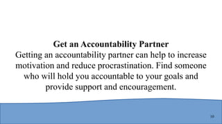 10
Get an Accountability Partner
Getting an accountability partner can help to increase
motivation and reduce procrastination. Find someone
who will hold you accountable to your goals and
provide support and encouragement.
 