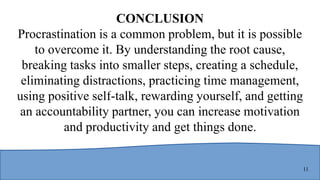 11
CONCLUSION
Procrastination is a common problem, but it is possible
to overcome it. By understanding the root cause,
breaking tasks into smaller steps, creating a schedule,
eliminating distractions, practicing time management,
using positive self-talk, rewarding yourself, and getting
an accountability partner, you can increase motivation
and productivity and get things done.
 