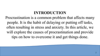 2
INTRODUCTION
Procrastination is a common problem that affects many
people. It is the habit of delaying or putting off tasks,
often resulting in stress and anxiety. In this article, we
will explore the causes of procrastination and provide
tips on how to overcome it and get things done.
 
