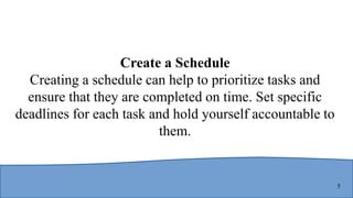 5
Create a Schedule
Creating a schedule can help to prioritize tasks and
ensure that they are completed on time. Set specific
deadlines for each task and hold yourself accountable to
them.
 