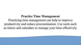 7
Practice Time Management
Practicing time management can help to improve
productivity and reduce procrastination. Use tools such
as timers and calendars to manage your time effectively.
 