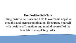 8
Use Positive Self-Talk
Using positive self-talk can help to overcome negative
thoughts and increase motivation. Encourage yourself
with positive affirmations and remind yourself of the
benefits of completing tasks.
 