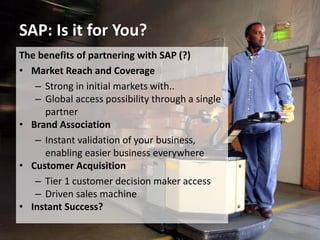 SAP: Is it for You?
10
The benefits of partnering with SAP (?)
• Market Reach and Coverage
– Strong in initial markets with..
– Global access possibility through a single
partner
• Brand Association
– Instant validation of your business,
enabling easier business everywhere
• Customer Acquisition
– Tier 1 customer decision maker access
– Driven sales machine
• Instant Success?
 