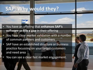 SAP: Why would they?
11
• You have an offering that enhances SAP’s
software or fills a gap in their offering
• You have clear market validation with a number
of common partners and customers
• SAP have an established structure or business
practice focussing on your target customers
and need area
• You can see a clear fast market engagement.
 