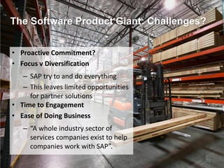The Software Product Giant: Challenges?
12
• Proactive Commitment?
• Focus v Diversification
– SAP try to and do everything
– This leaves limited opportunities
for partner solutions
• Time to Engagement
• Ease of Doing Business
– “A whole industry sector of
services companies exist to help
companies work with SAP”.
 