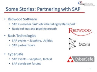 Some Stories: Partnering with SAP
• Redwood Software
• SAP as reseller ‘SAP Job Scheduling by Redwood’
• Rapid roll out and pipeline growth
• Basis Technologies
• SAP events – Sapphire, Utilities
• SAP partner tools
• CyberSafe
• SAP events – Sapphire, TechEd
• SAP developer forums
13
 