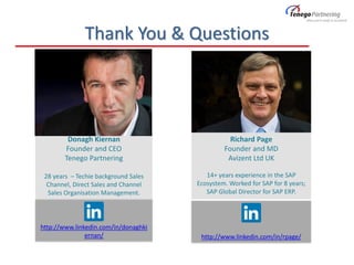 http://www.linkedin.com/in/rpage/
http://www.linkedin.com/in/donaghki
ernan/
Thank You & Questions
Richard Page
Founder and MD
Avizent Ltd UK
14+ years experience in the SAP
Ecosystem. Worked for SAP for 8 years;
SAP Global Director for SAP ERP.
Donagh Kiernan
Founder and CEO
Tenego Partnering
28 years – Techie background Sales
Channel, Direct Sales and Channel
Sales Organisation Management.
 