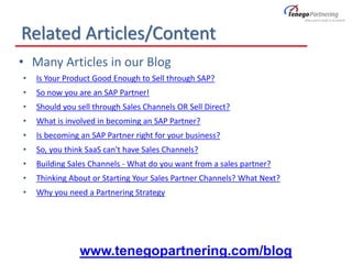 Related Articles/Content
• Many Articles in our Blog
• Is Your Product Good Enough to Sell through SAP?
• So now you are an SAP Partner!
• Should you sell through Sales Channels OR Sell Direct?
• What is involved in becoming an SAP Partner?
• Is becoming an SAP Partner right for your business?
• So, you think SaaS can't have Sales Channels?
• Building Sales Channels - What do you want from a sales partner?
• Thinking About or Starting Your Sales Partner Channels? What Next?
• Why you need a Partnering Strategy
www.tenegopartnering.com/blog
 