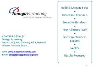 Build & Manage Sales
•
Direct and Channels
•
Executive Hands-on
•
Your Alliances Team
•
Software Business
Experts
•
Practical
•
Results Focussed
CONTACT DETAILS:
Tenego Partnering
Ireland (HQ), UK, Germany, USA, Benelux,
Greece, Australia, Dubai…
Web: www.tenegopartnering.com
Email: info@tenegopartnering.com
29
 