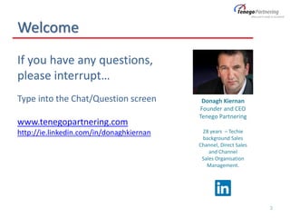 Welcome
If you have any questions,
please interrupt…
Type into the Chat/Question screen
www.tenegopartnering.com
http://ie.linkedin.com/in/donaghkiernan
3
Donagh Kiernan
Founder and CEO
Tenego Partnering
28 years – Techie
background Sales
Channel, Direct Sales
and Channel
Sales Organisation
Management.
 