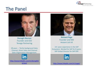 http://www.linkedin.com/in/rpage/
http://www.linkedin.com/in/donaghki
ernan/
The Panel
Richard Page
Founder and MD
Avizent Ltd UK
14+ years experience in the SAP
Ecosystem. Worked for SAP for 8 years;
SAP Global Director for SAP ERP.
Donagh Kiernan
Founder and CEO
Tenego Partnering
28 years – Techie background Sales
Channel, Direct Sales and Channel
Sales Organisation Management.
 