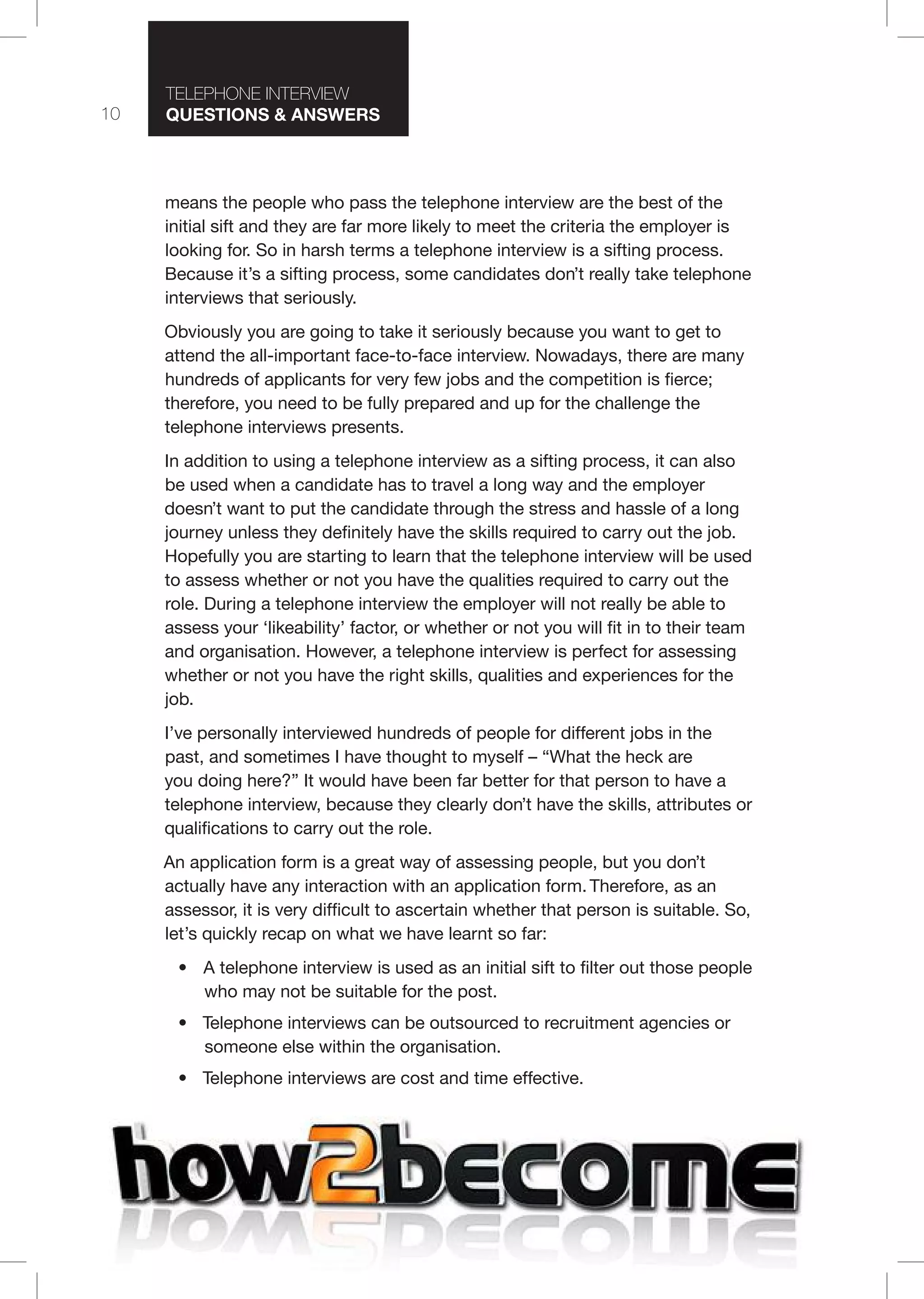 10
T I T I
Questions & nswers
means the people who pass the telephone interview are the best of the
initial sift and they are far more likely to meet the criteria the employer is
looking for. So in harsh terms a telephone interview is a sifting process.
Because it’s a sifting process, some candidates don’t really take telephone
interviews that seriously.
Obviously you are going to take it seriously because you want to get to
attend the all-important face-to-face interview. Nowadays, there are many
hundreds of applicants for very few jobs and the competition is fierce;
therefore, you need to be fully prepared and up for the challenge the
telephone interviews presents.
In addition to using a telephone interview as a sifting process, it can also
be used when a candidate has to travel a long way and the employer
doesn’t want to put the candidate through the stress and hassle of a long
journey unless they definitely have the skills required to carry out the job.
Hopefully you are starting to learn that the telephone interview will be used
to assess whether or not you have the qualities required to carry out the
role. During a telephone interview the employer will not really be able to
assess your ‘likeability’ factor, or whether or not you will fit in to their team
and organisation. However, a telephone interview is perfect for assessing
whether or not you have the right skills, qualities and experiences for the
job.
I’ve personally interviewed hundreds of people for different jobs in the
past, and sometimes I have thought to myself – “What the heck are
you doing here?” It would have been far better for that person to have a
telephone interview, because they clearly don’t have the skills, attributes or
qualifications to carry out the role.
An application form is a great way of assessing people, but you don’t
actually have any interaction with an application form. Therefore, as an
assessor, it is very difficult to ascertain whether that person is suitable. So,
let’s quickly recap on what we have learnt so far:
• A telephone interview is used as an initial sift to filter out those people
who may not be suitable for the post.
• Telephone interviews can be outsourced to recruitment agencies or
someone else within the organisation.
• Telephone interviews are cost and time effective.
 