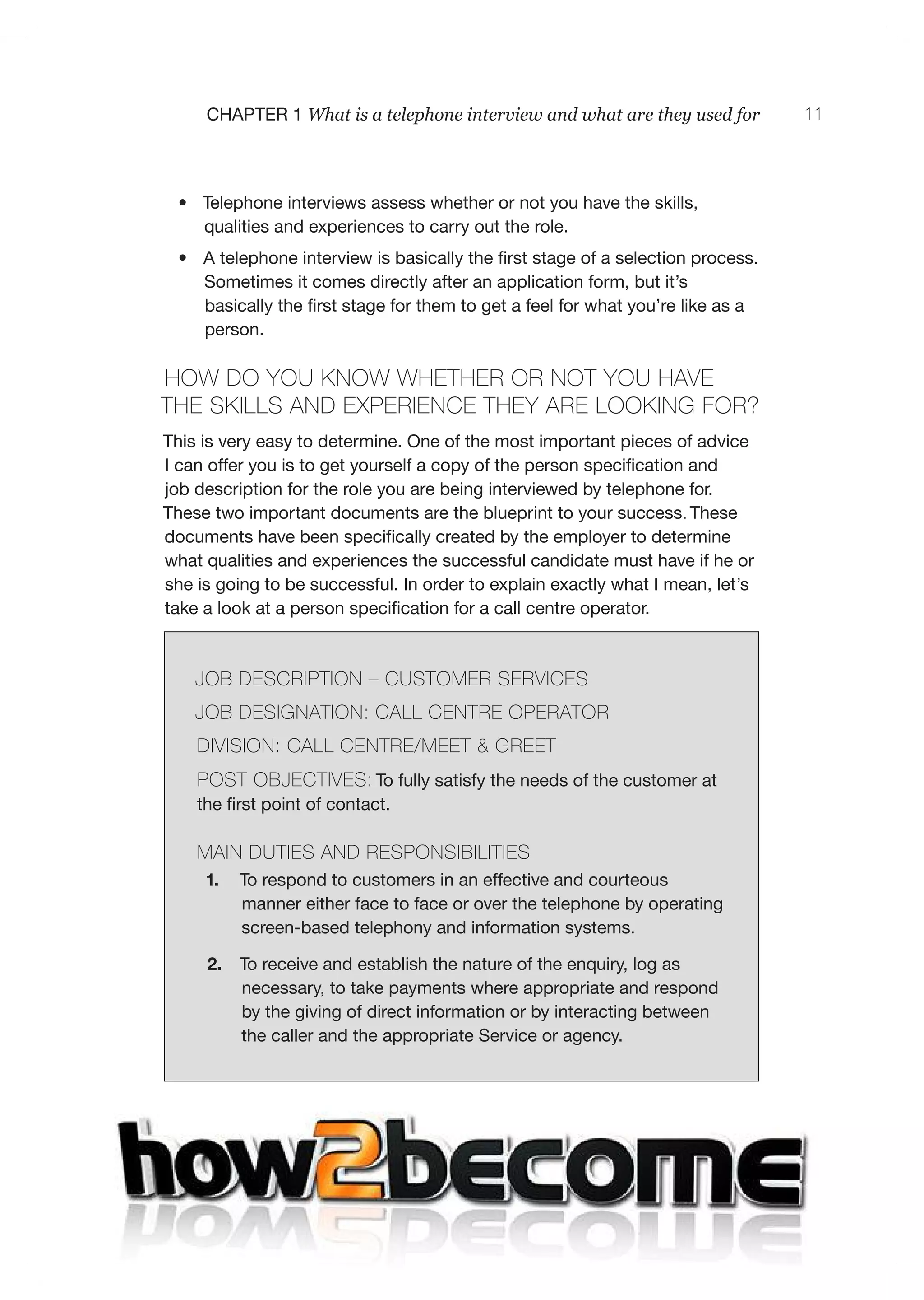 11C 1 What is a telephone interview and what are they used for
• Telephone interviews assess whether or not you have the skills,
qualities and experiences to carry out the role.
• A telephone interview is basically the first stage of a selection process.
Sometimes it comes directly after an application form, but it’s
basically the first stage for them to get a feel for what you’re like as a
person.
ow do you know whe her or no you have
he sk lls and exper en e hey are look ng for?
This is very easy to determine. One of the most important pieces of advice
I can offer you is to get yourself a copy of the person specification and
job description for the role you are being interviewed by telephone for.
These two important documents are the blueprint to your success. These
documents have been specifically created by the employer to determine
what qualities and experiences the successful candidate must have if he or
she is going to be successful. In order to explain exactly what I mean, let’s
take a look at a person specification for a call centre operator.
J C I TI – C T IC
J I TI : C C T T
I I I : C C T / T & T
T J CTI : To fully satisfy the needs of the customer at
the first point of contact.
I TI I I ITI
1. To respond to customers in an effective and courteous
manner either face to face or over the telephone by operating
screen-based telephony and information systems.
2. To receive and establish the nature of the enquiry, log as
necessary, to take payments where appropriate and respond
by the giving of direct information or by interacting between
the caller and the appropriate Service or agency.
 