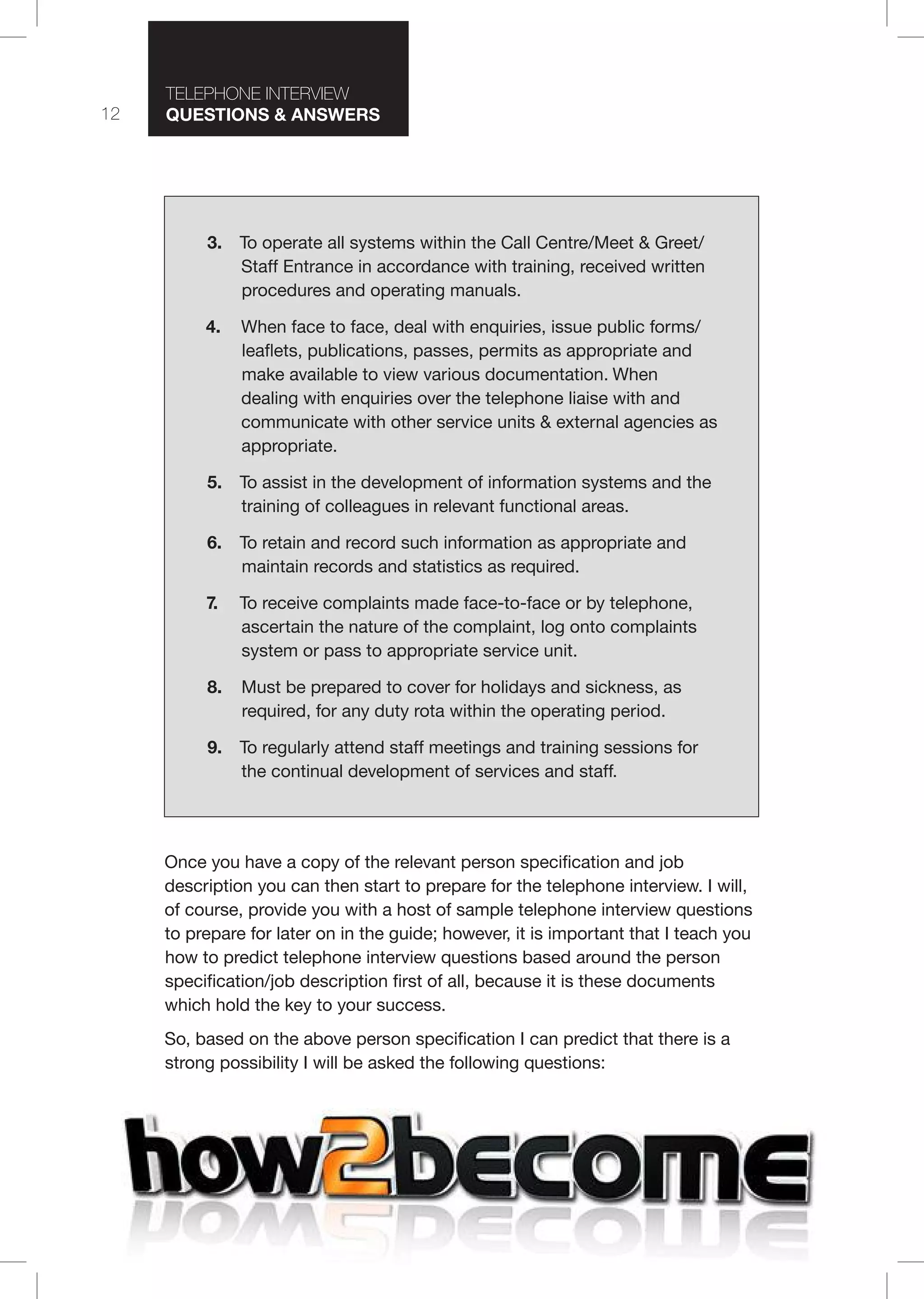 12
T I T I
Questions & nswers
3. To operate all systems within the Call Centre/Meet & Greet/
Staff Entrance in accordance with training, received written
procedures and operating manuals.
4.  When face to face, deal with enquiries, issue public forms/
leaflets, publications, passes, permits as appropriate and
make available to view various documentation. When
dealing with enquiries over the telephone liaise with and
communicate with other service units & external agencies as
appropriate.
5. To assist in the development of information systems and the
training of colleagues in relevant functional areas.
6. To retain and record such information as appropriate and
maintain records and statistics as required.
7. To receive complaints made face-to-face or by telephone,
ascertain the nature of the complaint, log onto complaints
system or pass to appropriate service unit.
8. Must be prepared to cover for holidays and sickness, as
required, for any duty rota within the operating period.
9. To regularly attend staff meetings and training sessions for
the continual development of services and staff.
Once you have a copy of the relevant person specification and job
description you can then start to prepare for the telephone interview. I will,
of course, provide you with a host of sample telephone interview questions
to prepare for later on in the guide; however, it is important that I teach you
how to predict telephone interview questions based around the person
specification/job description first of all, because it is these documents
which hold the key to your success.
So, based on the above person specification I can predict that there is a
strong possibility I will be asked the following questions:
 