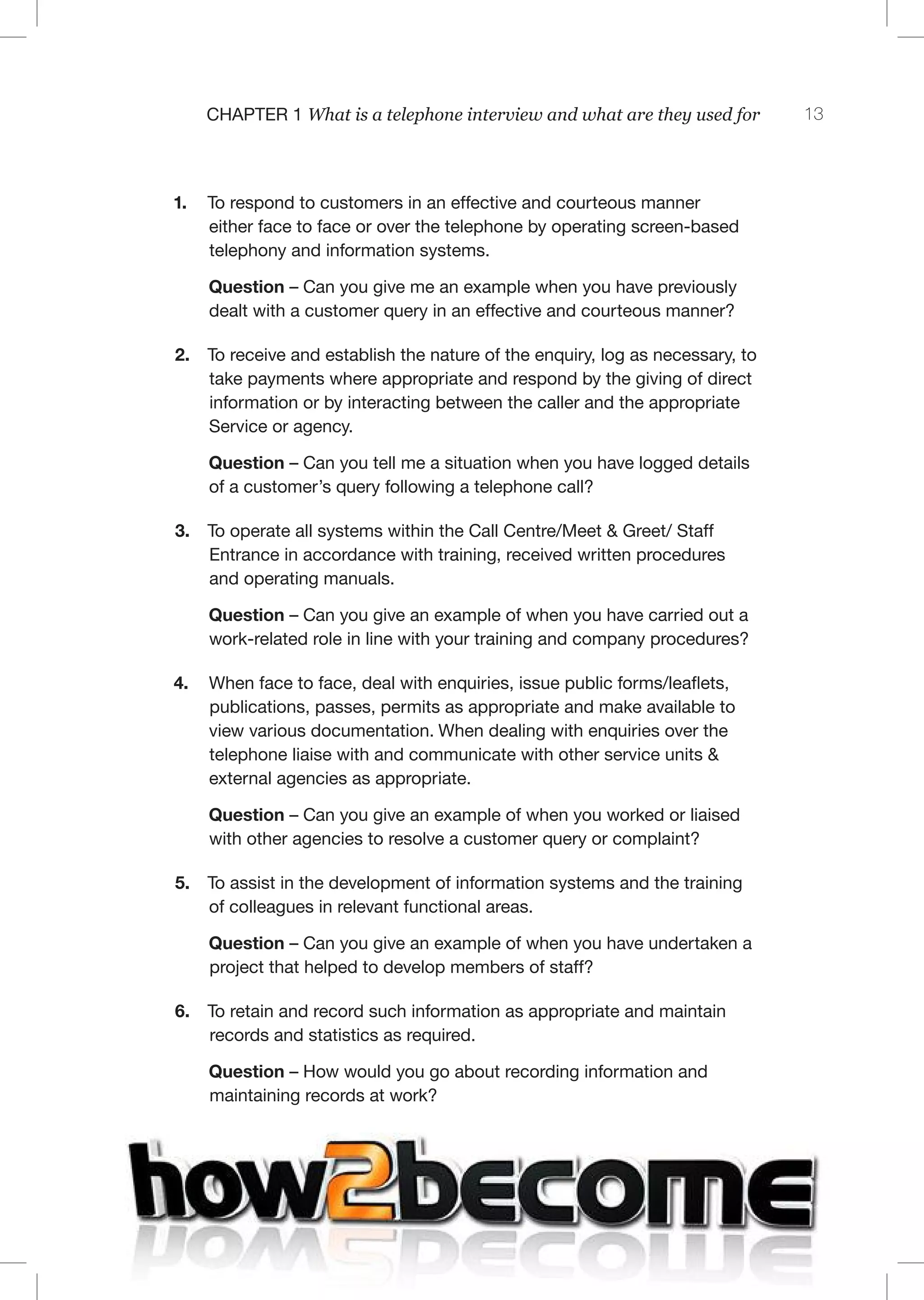 13C 1 What is a telephone interview and what are they used for
1. To respond to customers in an effective and courteous manner
either face to face or over the telephone by operating screen-based
telephony and information systems.
Question – Can you give me an example when you have previously
dealt with a customer query in an effective and courteous manner?
2. To receive and establish the nature of the enquiry, log as necessary, to
take payments where appropriate and respond by the giving of direct
information or by interacting between the caller and the appropriate
Service or agency.
Question – Can you tell me a situation when you have logged details
of a customer’s query following a telephone call?
3. To operate all systems within the Call Centre/Meet & Greet/ Staff
Entrance in accordance with training, received written procedures
and operating manuals.
Question – Can you give an example of when you have carried out a
work-related role in line with your training and company procedures?
4.  When face to face, deal with enquiries, issue public forms/leaflets,
publications, passes, permits as appropriate and make available to
view various documentation. When dealing with enquiries over the
telephone liaise with and communicate with other service units &
external agencies as appropriate.
Question – Can you give an example of when you worked or liaised
with other agencies to resolve a customer query or complaint?
5. To assist in the development of information systems and the training
of colleagues in relevant functional areas.
Question – Can you give an example of when you have undertaken a
project that helped to develop members of staff?
6. To retain and record such information as appropriate and maintain
records and statistics as required.
Question – How would you go about recording information and
maintaining records at work?
 