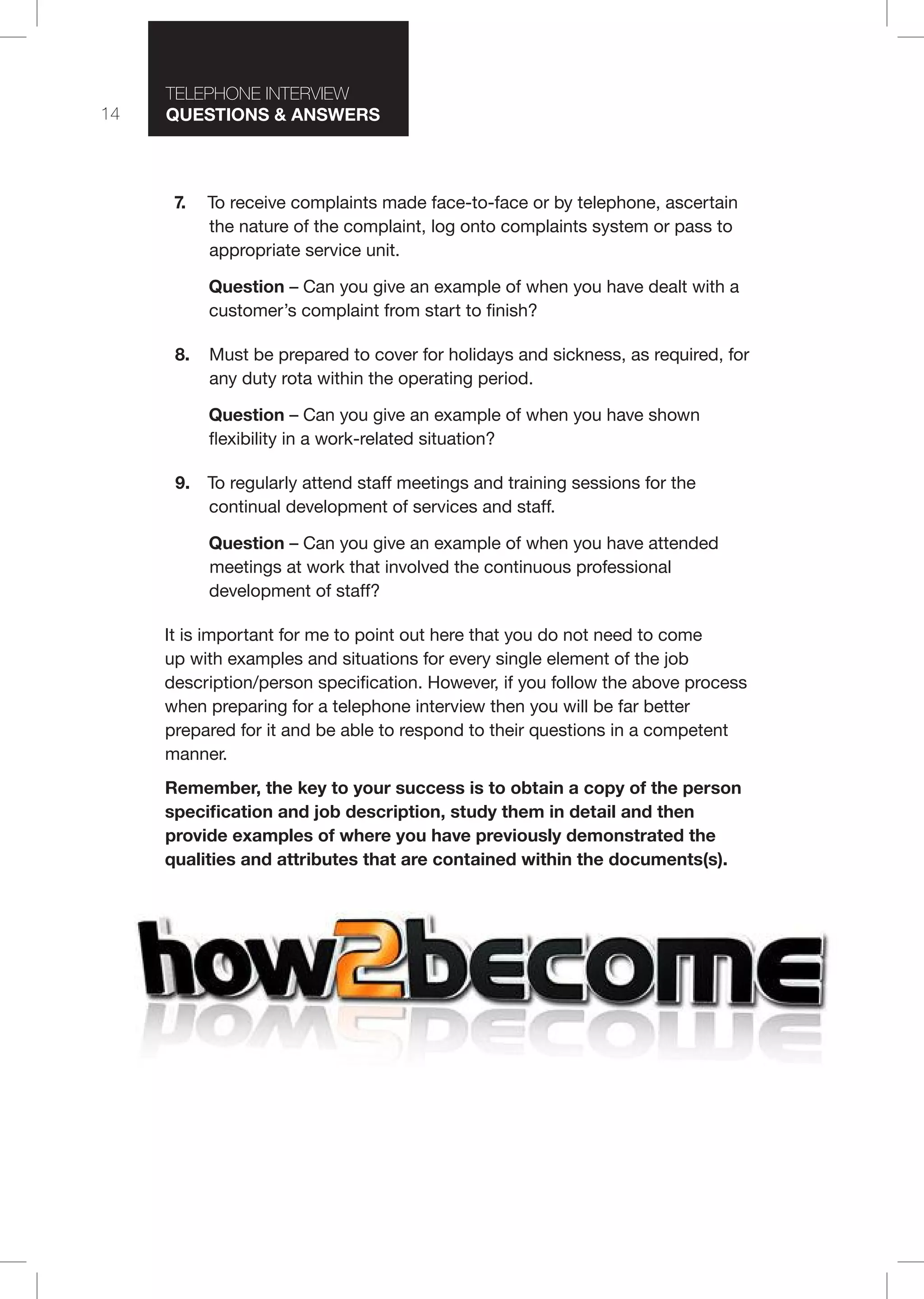 14
T I T I
Questions & nswers
7. To receive complaints made face-to-face or by telephone, ascertain
the nature of the complaint, log onto complaints system or pass to
appropriate service unit.
Question – Can you give an example of when you have dealt with a
customer’s complaint from start to finish?
8. Must be prepared to cover for holidays and sickness, as required, for
any duty rota within the operating period.
Question – Can you give an example of when you have shown
flexibility in a work-related situation?
9. To regularly attend staff meetings and training sessions for the
continual development of services and staff.
Question – Can you give an example of when you have attended
meetings at work that involved the continuous professional
development of staff?
It is important for me to point out here that you do not need to come
up with examples and situations for every single element of the job
description/person specification. However, if you follow the above process
when preparing for a telephone interview then you will be far better
prepared for it and be able to respond to their questions in a competent
manner.
emember, the key to your success is to obtain a copy of the person
specification and job description, study them in detail and then
provide examples of where you have previously demonstrated the
qualities and attributes that are contained within the documents(s).
 