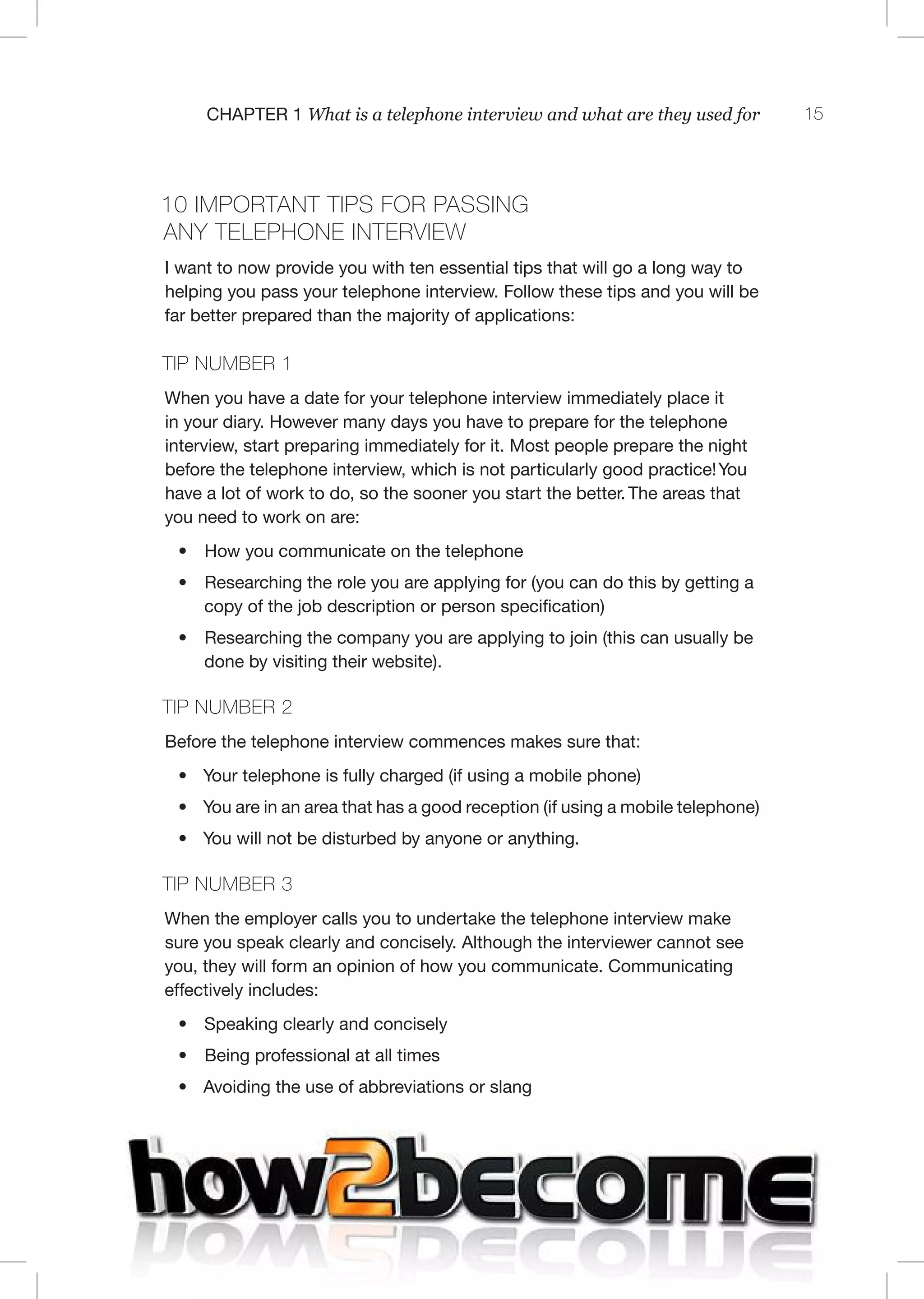 15C 1 What is a telephone interview and what are they used for
10 mpor an ps for pass ng
any elephone n erv ew
I want to now provide you with ten essential tips that will go a long way to
helping you pass your telephone interview. Follow these tips and you will be
far better prepared than the majority of applications:
TI 1
When you have a date for your telephone interview immediately place it
in your diary. However many days you have to prepare for the telephone
interview, start preparing immediately for it. Most people prepare the night
before the telephone interview, which is not particularly good practice!You
have a lot of work to do, so the sooner you start the better. The areas that
you need to work on are:
• How you communicate on the telephone
• Researching the role you are applying for (you can do this by getting a
copy of the job description or person specification)
• Researching the company you are applying to join (this can usually be
done by visiting their website).
TI 2
Before the telephone interview commences makes sure that:
• Your telephone is fully charged (if using a mobile phone)
• You are in an area that has a good reception (if using a mobile telephone)
• You will not be disturbed by anyone or anything.
TI 3
When the employer calls you to undertake the telephone interview make
sure you speak clearly and concisely. Although the interviewer cannot see
you, they will form an opinion of how you communicate. Communicating
effectively includes:
• Speaking clearly and concisely
• Being professional at all times
• Avoiding the use of abbreviations or slang
 