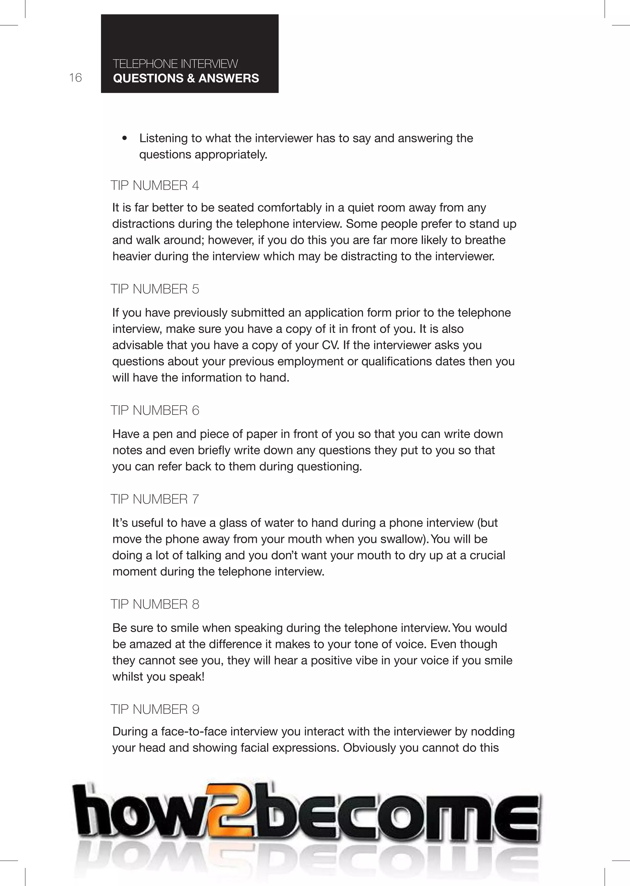 16
T I T I
Questions & nswers
• Listening to what the interviewer has to say and answering the
questions appropriately.
TI 4
It is far better to be seated comfortably in a quiet room away from any
distractions during the telephone interview. Some people prefer to stand up
and walk around; however, if you do this you are far more likely to breathe
heavier during the interview which may be distracting to the interviewer.
TI 5
If you have previously submitted an application form prior to the telephone
interview, make sure you have a copy of it in front of you. It is also
advisable that you have a copy of your CV. If the interviewer asks you
questions about your previous employment or qualifications dates then you
will have the information to hand.
TI 6
Have a pen and piece of paper in front of you so that you can write down
notes and even briefly write down any questions they put to you so that
you can refer back to them during questioning.
TI 7
It’s useful to have a glass of water to hand during a phone interview (but
move the phone away from your mouth when you swallow).You will be
doing a lot of talking and you don’t want your mouth to dry up at a crucial
moment during the telephone interview.
TI 8
Be sure to smile when speaking during the telephone interview.You would
be amazed at the difference it makes to your tone of voice. Even though
they cannot see you, they will hear a positive vibe in your voice if you smile
whilst you speak!
TI 9
During a face-to-face interview you interact with the interviewer by nodding
your head and showing facial expressions. Obviously you cannot do this
 