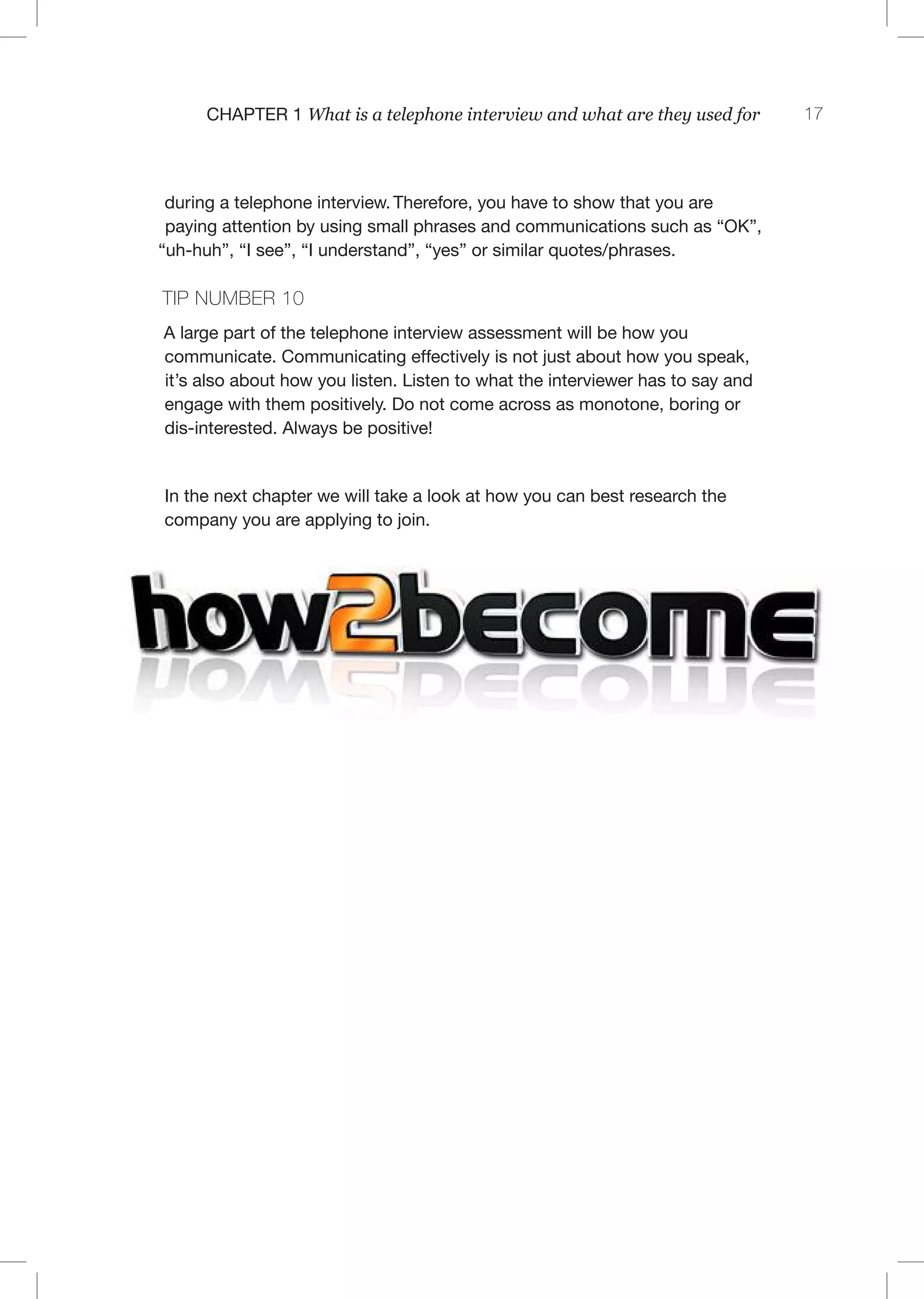 17C 1 What is a telephone interview and what are they used for
during a telephone interview. Therefore, you have to show that you are
paying attention by using small phrases and communications such as “OK”,
“uh-huh”, “I see”, “I understand”, “yes” or similar quotes/phrases.
TI 10
A large part of the telephone interview assessment will be how you
communicate. Communicating effectively is not just about how you speak,
it’s also about how you listen. Listen to what the interviewer has to say and
engage with them positively. Do not come across as monotone, boring or
dis-interested. Always be positive!
In the next chapter we will take a look at how you can best research the
company you are applying to join.
Visit www.How2Become.com for free
careers advice and help.
 