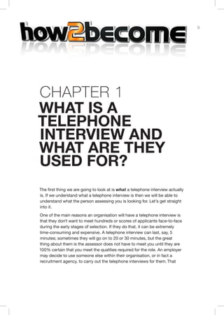 9
Chap er 1
hat is a
telephone
interview and
what are they
used for?
The first thing we are going to look at is what a telephone interview actually
is. If we understand what a telephone interview is then we will be able to
understand what the person assessing you is looking for. Let’s get straight
into it.
One of the main reasons an organisation will have a telephone interview is
that they don’t want to meet hundreds or scores of applicants face-to-face
during the early stages of selection. If they do that, it can be extremely
time-consuming and expensive. A telephone interview can last, say, 5
minutes; sometimes they will go on to 20 or 30 minutes, but the great
thing about them is the assessor does not have to meet you until they are
100% certain that you meet the qualities required for the role. An employer
may decide to use someone else within their organisation, or in fact a
recruitment agency, to carry out the telephone interviews for them. That
 