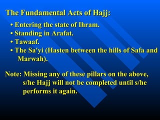 The Fundamental Acts of Hajj: •  Entering the state of Ihram. • Standing in Arafat. • Tawaaf. • The Sa'yi (Hasten between the hills of Safa and    Marwah). Note: Missing any of these pillars on the above, s/he Hajj will not be completed until s/he  performs it again. 