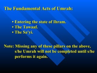 The Fundamental Acts of Umrah: •  Entering the state of Ihram. • The Tawaaf. • The Sa'yi. Note: Missing any of these pillars on the above, s/he Umrah will not be completed until s/he  performs it again. 