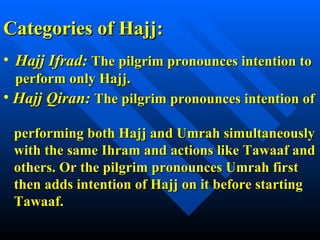 Categories of Hajj: Hajj Ifrad:   The pilgrim pronounces intention to perform only Hajj. Hajj Qiran:  The pilgrim pronounces intention of    performing both Hajj and Umrah simultaneously   with the same Ihram and actions like Tawaaf and   others. Or the pilgrim pronounces Umrah first    then adds intention of Hajj on it before starting    Tawaaf. 