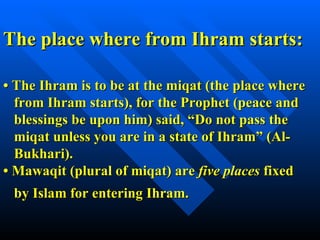 •  The Ihram is to be at the miqat (the place where   from Ihram starts), for the Prophet (peace and    blessings be upon him) said, “Do not pass the   miqat unless you are in a state of Ihram” (Al-   Bukhari).   •  Mawaqit (plural of miqat) are  five places  fixed    by Islam for entering Ihram.   The place where from Ihram starts: 