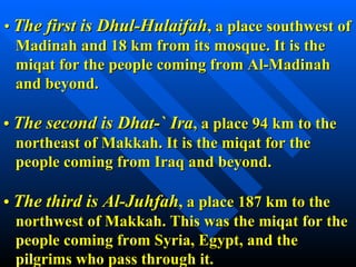 •  The first is Dhul-Hulaifah , a place southwest of   Madinah and 18 km from its mosque. It is the   miqat for the people coming from Al-Madinah   and beyond. •  The second is Dhat-` Ira , a place 94 km to the   northeast of Makkah. It is the miqat for the   people coming from Iraq and beyond. •  The third is Al-Juhfah , a place 187 km to the   northwest of Makkah. This was the miqat for the   people coming from Syria, Egypt, and the   pilgrims who pass through it.  