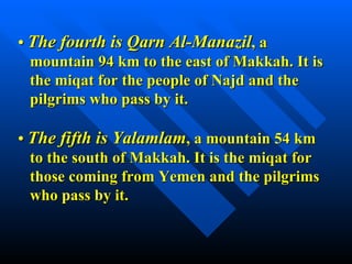 •  The fourth is Qarn Al-Manazil , a mountain 94 km to the east of Makkah. It is  the miqat for the people of Najd and the pilgrims who pass by it. •  The fifth is Yalamlam , a mountain 54 km to the south of Makkah. It is the miqat for  those coming from Yemen and the pilgrims who pass by it. 