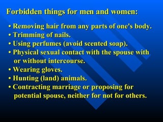 Forbidden things for men and women: •  Removing hair from any parts of one's body. •  Trimming of nails. •  Using perfumes (avoid scented soap). •  Physical sexual contact with the spouse with or without intercourse. •  Wearing gloves. •  Hunting (land) animals. •  Contracting marriage or proposing for  potential spouse, neither for not for others. 