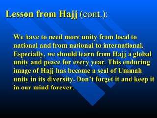 We have to need more unity from local to national and from national to international. Especially, we should learn from Hajj a global unity and peace for every year. This enduring image of Hajj has become a seal of Ummah unity in its diversity. Don’t forget it and keep it in our mind forever. Lesson from Hajj  (cont.): 