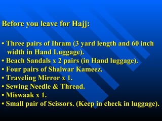 Before you leave for Hajj:   • Three pairs of Ihram (3 yard length and 60 inch    width in Hand Luggage). • Beach Sandals x 2 pairs (in Hand luggage). • Four pairs of Shalwar Kameez. • Traveling Mirror x 1. • Sewing Needle & Thread. • Miswaak x 1. • Small pair of Scissors. (Keep in check in luggage). 
