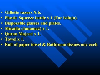 •   Gillette razors X 6. •  Plastic Squeeze bottle x 1 (For istinja). •  Disposable glasses and plates. •  Musalla (Janamaz) x 1. •  Quran Majeed x 1. •  Towel x 1. •  Roll of paper towel & Bathroom tissues one each . 