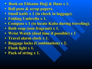 •  Book on Ehkame Hajj & Duas x 1. •  Ball pens & scrap papers. •  Small knife x 1 (in check in luggage). •  Folding Umbrella x 1. •  Compass x 1 (to locate Kaba during traveling). •  Bath soap (non fragrant) x 1. •  Wrist Watch (dual time if possible) x 1 •  Travel alarm clock x 1. •  Baggage locks (Combination) x 2. •  Flash light x 1. •  Pack of string x 1. 