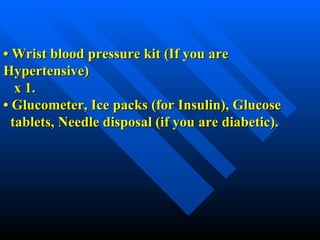 •  Wrist blood pressure kit (If you are Hypertensive)   x 1. •  Glucometer, Ice packs (for Insulin), Glucose   tablets, Needle disposal (if you are diabetic). 
