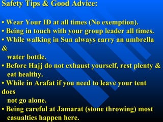 Safety Tips & Good Advice: •  Wear Your ID at all times (No exemption). •  Being in touch with your group leader all times. •  While walking in Sun always carry an umbrella &   water bottle. •  Before Hajj do not exhaust yourself, rest plenty &   eat healthy. •  While in Arafat if you need to leave your tent does   not go alone. •  Being careful at Jamarat (stone throwing) most   casualties happen here.  