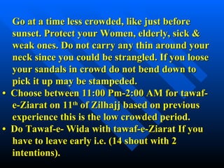   Go at a time less crowded, like just before    sunset. Protect your Women, elderly, sick &    weak ones.   Do not carry any thin around your   neck since you could be strangled. If you loose   your sandals in crowd do not bend down to    pick it up may be stampeded. •   Choose between 11:00 Pm-2:00 AM for tawaf-   e-Ziarat on 11 th  of Zilhajj based on previous   experience this is the low crowded period. •  Do Tawaf-e- Wida with tawaf-e-Ziarat If you   have to leave early i.e. (14 shout with 2   intentions). 