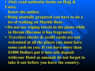 •  Only read authentic books on Hajj & Umra,   Know the author. •  Being mentally prepared you have to do a    lot of walking on Marble floor. •  Do not use wiping towels in the plane while    in Ihram (Because it has fragrance). •  Travelers checks & credit cards are not    welcomed at all the places you must have    some cash on you. If you have more than    $1000 Dollars put it into safe deposit    withyour Hotel as amanah do not forget to    take it out before you leave the country. 