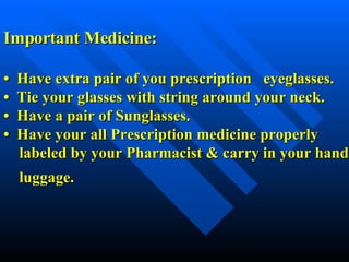 Important Medicine: •  Have extra pair of you prescription  eyeglasses. •  Tie your glasses with string around your neck. •  Have a pair of Sunglasses.   •  Have your all Prescription medicine properly    labeled by your Pharmacist & carry in your hand   luggage.   