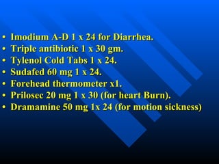 •  Imodium A-D 1 x 24 for Diarrhea. •  Triple antibiotic 1 x 30 gm. •  Tylenol Cold Tabs 1 x 24. •  Sudafed 60 mg 1 x 24. •  Forehead thermometer x1. •  Prilosec 20 mg 1 x 30 (for heart Burn). •  Dramamine 50 mg 1x 24 (for motion sickness) 