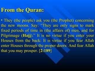 They (the people) ask you (the Prophet) concerning the new moons. Say: “They are only signs to mark fixed periods of time in (the affairs of) men, and for Pilgrimage ( Hajj ).” It is no virtue if you enter your Houses from the back: It is virtue if you fear Allah enter Houses through the proper doors: And fear Allah that you may prosper. [ 2:189 ]  From the Quran:  